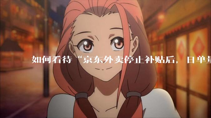 如何看待“京东外卖停止补贴后，日单量跌至两万单”这件事？